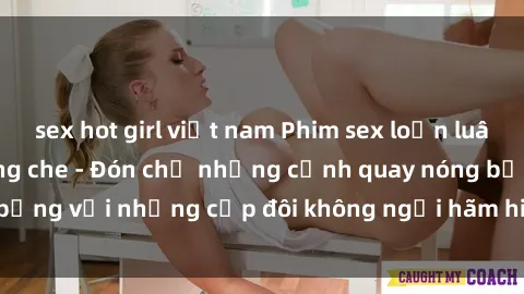 sex hot girl việt nam Phim sex loạn luân đầy kích thích không che - Đón chờ những cảnh quay nóng bỏng với những cặp đôi không ngại hãm hiếp gia đình trong lòng