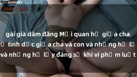 gái già dâm đãng Mối quan hệ giữa cha và con: Sự thật về tình dục giữa cha và con và những hệ lụy đáng sợ khi vi phạm luật pháp.