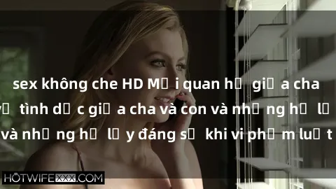 sex không che HD Mối quan hệ giữa cha và con: Sự thật về tình dục giữa cha và con và những hệ lụy đáng sợ khi vi phạm luật pháp.