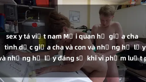sex y tá việt nam Mối quan hệ giữa cha và con: Sự thật về tình dục giữa cha và con và những hệ lụy đáng sợ khi vi phạm luật pháp.