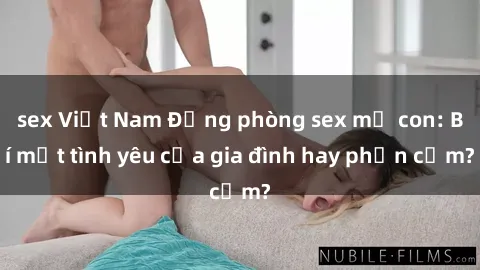 sex Việt Nam Động phòng sex mẹ con: Bí mật tình yêu của gia đình hay phản cảm?
