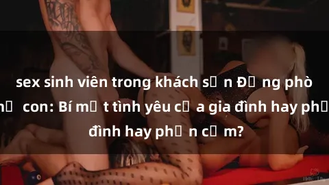 sex sinh viên trong khách sạn Động phòng sex mẹ con: Bí mật tình yêu của gia đình hay phản cảm?