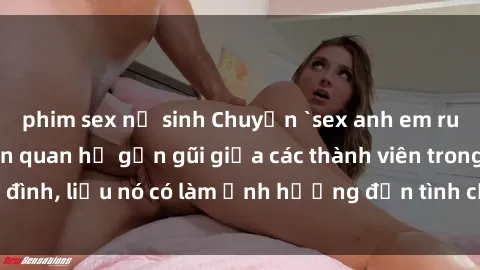phim sex nữ sinh Chuyện `sex anh em ruột` - Đề cập đến quan hệ gần gũi giữa các thành viên trong gia đình, liệu nó có làm ảnh hưởng đến tình cảm gia đình hay không?