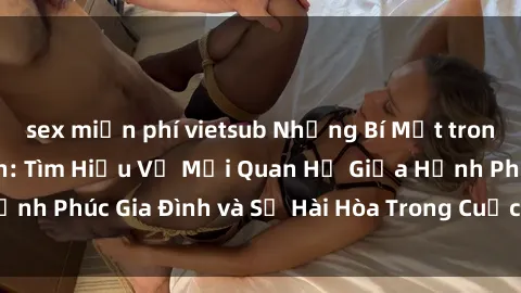 sex miễn phí vietsub Những Bí Mật trong Tình Dục Gia Đình: Tìm Hiểu Về Mối Quan Hệ Giữa Hạnh Phúc Gia Đình và Sự Hài Hòa Trong Cuộc Sống Tình Dục