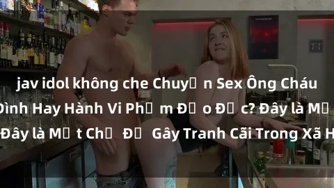 jav idol không che Chuyện Sex Ông Cháu: Mối Quan Hệ Gia Đình Hay Hành Vi Phạm Đạo Đức? Đây là Một Chủ Đề Gây Tranh Cãi Trong Xã Hội Hiện Nay.