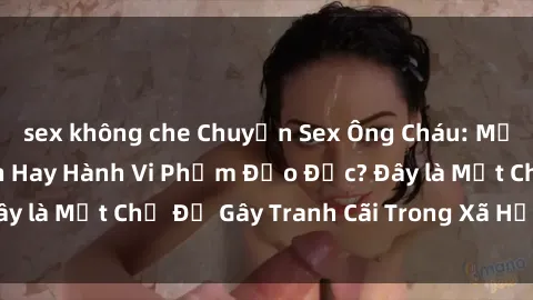 sex không che Chuyện Sex Ông Cháu: Mối Quan Hệ Gia Đình Hay Hành Vi Phạm Đạo Đức? Đây là Một Chủ Đề Gây Tranh Cãi Trong Xã Hội Hiện Nay.