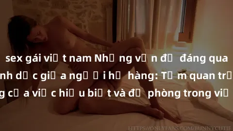 sex gái việt nam Những vấn đề đáng quan tâm về quan hệ tình dục giữa người họ hàng: Tầm quan trọng của việc hiểu biết và đề phòng trong việc tiếp xúc trong gia đình.