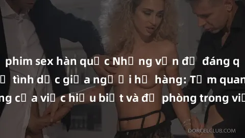 phim sex hàn quốc Những vấn đề đáng quan tâm về quan hệ tình dục giữa người họ hàng: Tầm quan trọng của việc hiểu biết và đề phòng trong việc tiếp xúc trong gia đình.
