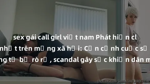 sex gái call girl việt nam Phát hiện clip sex quay lén hot nhất trên mạng xã hội: Cận cảnh cuộc sống riêng tư bị rò rỉ, scandal gây sốc khiến dân mạng không khỏi bàng hoàng