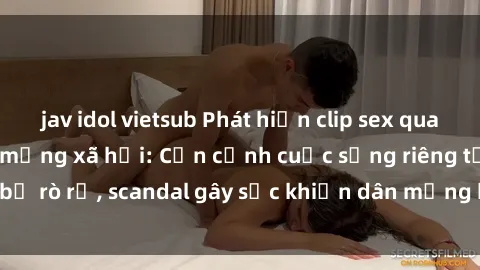 jav idol vietsub Phát hiện clip sex quay lén hot nhất trên mạng xã hội: Cận cảnh cuộc sống riêng tư bị rò rỉ, scandal gây sốc khiến dân mạng không khỏi bàng hoàng