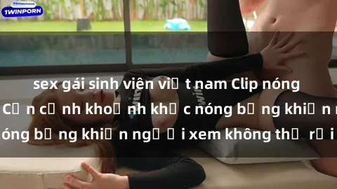 sex gái sinh viên việt nam Clip nóng phòng tắm gây sốt: Cận cảnh khoảnh khắc nóng bỏng khiến người xem không thể rời mắt