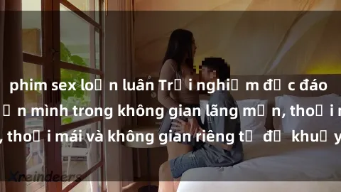 phim sex loạn luân Trải nghiệm độc đáo tại sex nhà nghỉ: ẩn mình trong không gian lãng mạn, thoải mái và không gian riêng tư để khuấy động tình ái.