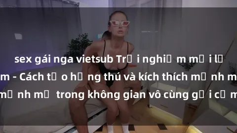 sex gái nga vietsub Trải nghiệm mới lạ với sex phòng tắm - Cách tạo hứng thú và kích thích mạnh mẽ trong không gian vô cùng gợi cảm và lãng mạn
