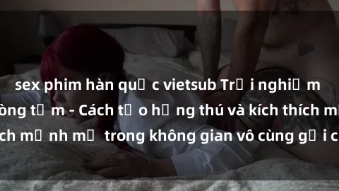 sex phim hàn quốc vietsub Trải nghiệm mới lạ với sex phòng tắm - Cách tạo hứng thú và kích thích mạnh mẽ trong không gian vô cùng gợi cảm và lãng mạn