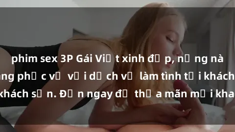 phim sex 3P Gái Việt xinh đẹp, nồng nàn tình cảm, sẵn sàng phục vụ với dịch vụ làm tình tại khách sạn. Đến ngay để thỏa mãn mọi khao khát của bạn!