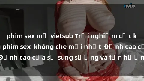 phim sex mỹ vietsub Trải nghiệm cực kỳ nóng bỏng trong phim sex  không che mới nhất  Đỉnh cao của sự sung sướng và tận hưởng chân thật