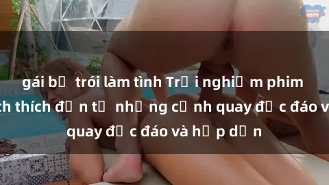 gái bị trói làm tình Trải nghiệm phim sex : Sự kích thích đến từ những cảnh quay độc đáo và hấp dẫn