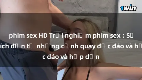 phim sex HD Trải nghiệm phim sex : Sự kích thích đến từ những cảnh quay độc đáo và hấp dẫn