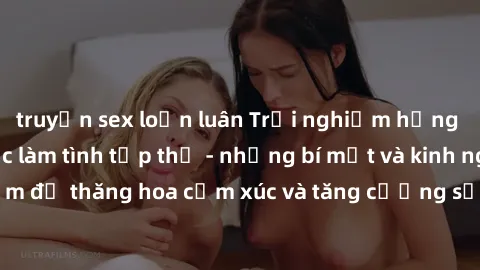 truyện sex loạn luân Trải nghiệm hứng khởi cùng với việc làm tình tập thể - những bí mật và kinh nghiệm để thăng hoa cảm xúc và tăng cường sự gắn kết trong mối quan hệ
