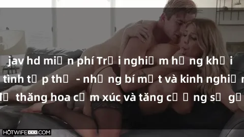 jav hd miễn phí Trải nghiệm hứng khởi cùng với việc làm tình tập thể - những bí mật và kinh nghiệm để thăng hoa cảm xúc và tăng cường sự gắn kết trong mối quan hệ