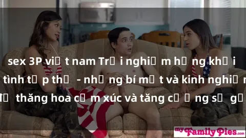 sex 3P việt nam Trải nghiệm hứng khởi cùng với việc làm tình tập thể - những bí mật và kinh nghiệm để thăng hoa cảm xúc và tăng cường sự gắn kết trong mối quan hệ