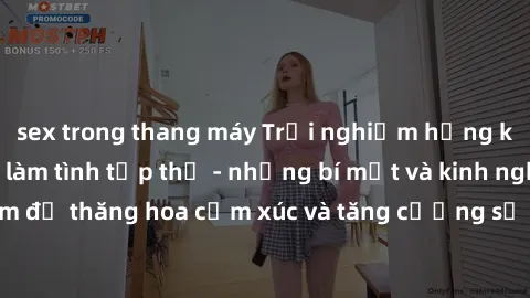 sex trong thang máy Trải nghiệm hứng khởi cùng với việc làm tình tập thể - những bí mật và kinh nghiệm để thăng hoa cảm xúc và tăng cường sự gắn kết trong mối quan hệ