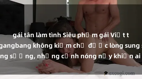 gái tân làm tình Siêu phẩm gái Việt tham gia trong buổi gangbang không kiềm chế được lòng sung sướng, những cảnh nóng nảy khiến ai cũng phải mãn nhãn