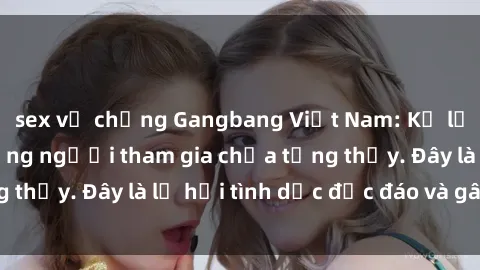 sex vợ chồng Gangbang Việt Nam: Kỷ lục mới với số lượng người tham gia chưa từng thấy. Đây là lễ hội tình dục độc đáo và gây sốc.