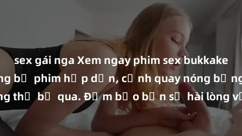 sex gái nga Xem ngay phim sex bukkake hàng đầu với những bộ phim hấp dẫn, cảnh quay nóng bỏng không thể bỏ qua. Đảm bảo bạn sẽ hài lòng với trải nghiệm mới lạ này!