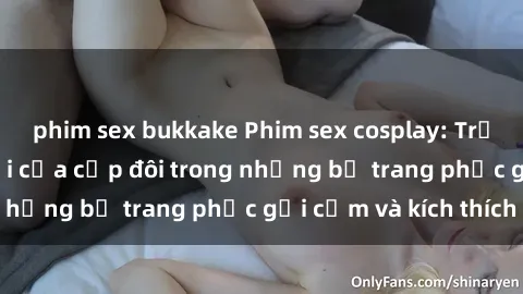 phim sex bukkake Phim sex cosplay: Trải nghiệm tuyệt vời của cặp đôi trong những bộ trang phục gợi cảm và kích thích