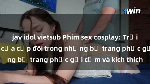 jav idol vietsub Phim sex cosplay: Trải nghiệm tuyệt vời của cặp đôi trong những bộ trang phục gợi cảm và kích thích