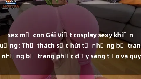 sex mẹ con Gái Việt cosplay sexy khiến fan hâm mộ phát cuồng: Thử thách sức hút từ những bộ trang phục đầy sáng tạo và quyến rũ!