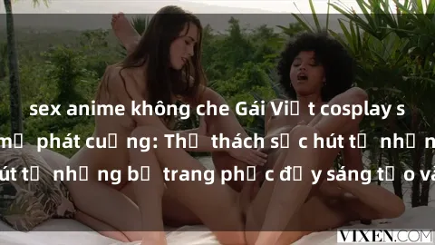 sex anime không che Gái Việt cosplay sexy khiến fan hâm mộ phát cuồng: Thử thách sức hút từ những bộ trang phục đầy sáng tạo và quyến rũ!