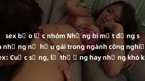 sex bạo lực nhóm Những bí mật đằng sau cuộc sống của những nữ hầu gái trong ngành công nghiệp sex: Cuộc sống, lẽ thường hay những khó khăn mà họ phải đối mặt.