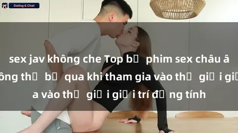 sex jav không che Top bộ phim sex châu âu nổi tiếng không thể bỏ qua khi tham gia vào thế giới giải trí đồng tính