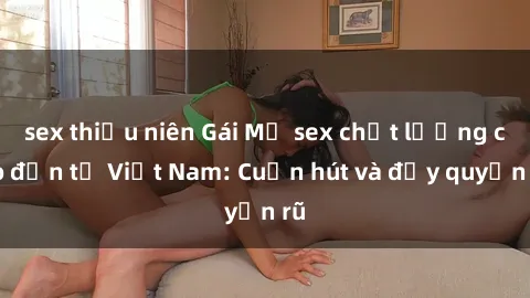 sex thiếu niên Gái Mỹ sex chất lượng cao đến từ Việt Nam: Cuốn hút và đầy quyến rũ