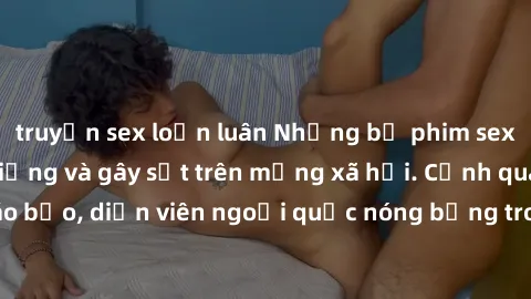 truyện sex loạn luân Những bộ phim sex ngoại quốc nổi tiếng và gây sốt trên mạng xã hội. Cảnh quay táo bạo, diễn viên ngoại quốc nóng bỏng trong các tác phẩm đỉnh cao.