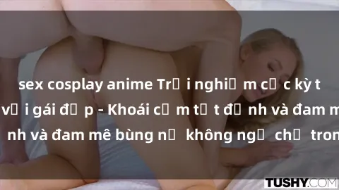 sex cosplay anime Trải nghiệm cực kỳ thú vị khi làm tình với gái đẹp - Khoái cảm tột đỉnh và đam mê bùng nổ không ngờ chỉ trong một đêm!
