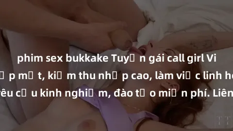 phim sex bukkake Tuyển gái call girl Việt Nam gợi cảm, đẹp mắt, kiếm thu nhập cao, làm việc linh hoạt, không yêu cầu kinh nghiệm, đào tạo miễn phí. Liên hệ ngay để biết thêm chi tiết!
