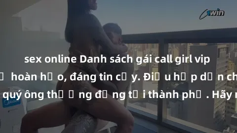 sex online Danh sách gái call girl vip chất lượng, dịch vụ hoàn hảo, đáng tin cậy. Điều hấp dẫn cho các quý ông thượng đẳng tại thành phố. Hãy nhấc máy và đặt lịch ngay!