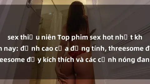 sex thiếu niên Top phim sex hot nhất không thể bỏ lỡ năm nay: đỉnh cao của đồng tính, threesome đầy kích thích và các cảnh nóng đang gây sốt!