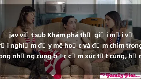 jav việt sub Khám phá thế giới mới với sex người lớn: trải nghiệm đầy mê hoặc và đắm chìm trong những cung bậc cảm xúc tột cùng, hứng khởi và cuốn hút.