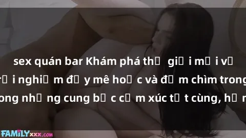 sex quán bar Khám phá thế giới mới với sex người lớn: trải nghiệm đầy mê hoặc và đắm chìm trong những cung bậc cảm xúc tột cùng, hứng khởi và cuốn hút.