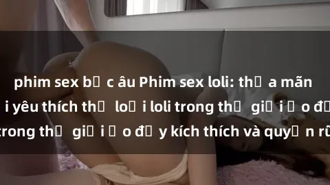 phim sex bắc âu Phim sex loli: thỏa mãn đam mê của người yêu thích thể loại loli trong thế giới ảo đầy kích thích và quyến rũ.