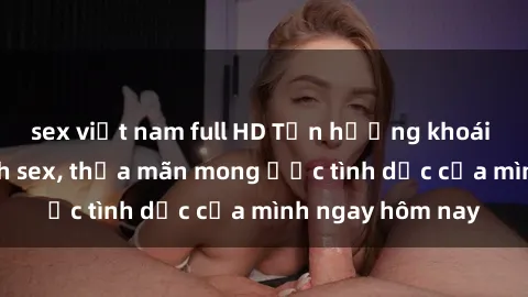sex việt nam full HD Tận hưởng khoái cảm với gái xinh sex, thỏa mãn mong ước tình dục của mình ngay hôm nay