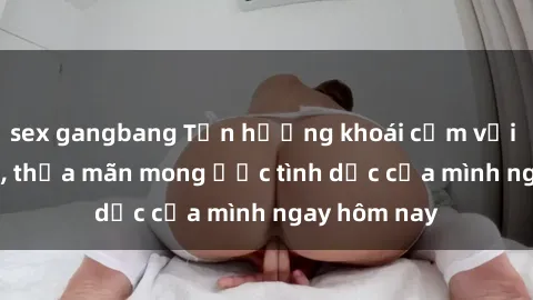 sex gangbang Tận hưởng khoái cảm với gái xinh sex, thỏa mãn mong ước tình dục của mình ngay hôm nay