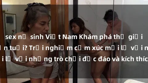 sex nữ sinh Việt Nam Khám phá thế giới sex trực tuyến: Hơn tuổi? Trải nghiệm cảm xúc mới lạ với những trò chơi độc đáo và kích thích người lớn