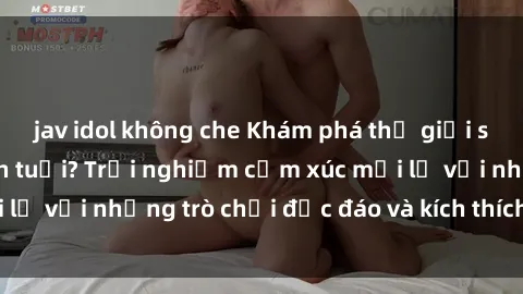 jav idol không che Khám phá thế giới sex trực tuyến: Hơn tuổi? Trải nghiệm cảm xúc mới lạ với những trò chơi độc đáo và kích thích người lớn