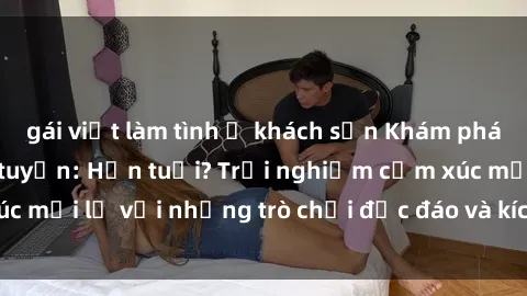gái việt làm tình ở khách sạn Khám phá thế giới sex trực tuyến: Hơn tuổi? Trải nghiệm cảm xúc mới lạ với những trò chơi độc đáo và kích thích người lớn