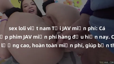 sex loli việt nam Tải JAV miễn phí: Các trang web cung cấp phim JAV miễn phí hàng đầu hiện nay. Các tác phẩm chất lượng cao, hoàn toàn miễn phí, giúp bạn thỏa mãn niềm đam mê mà không tốn kém.